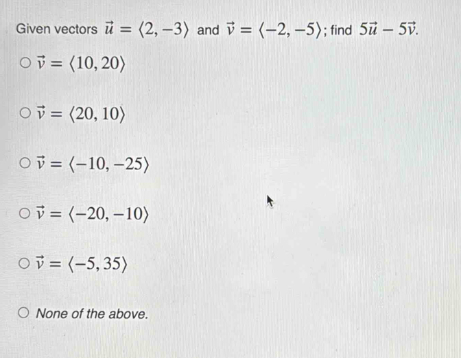 Given vectors vector u=langle 2,-3rangle and vector v=langle -2,-5rangle; find 5vector u-5vector v.
vector v=langle 10,20rangle
vector v=langle 20,10rangle
vector v=langle -10,-25rangle
vector v=langle -20,-10rangle
vector v=langle -5,35rangle
None of the above.