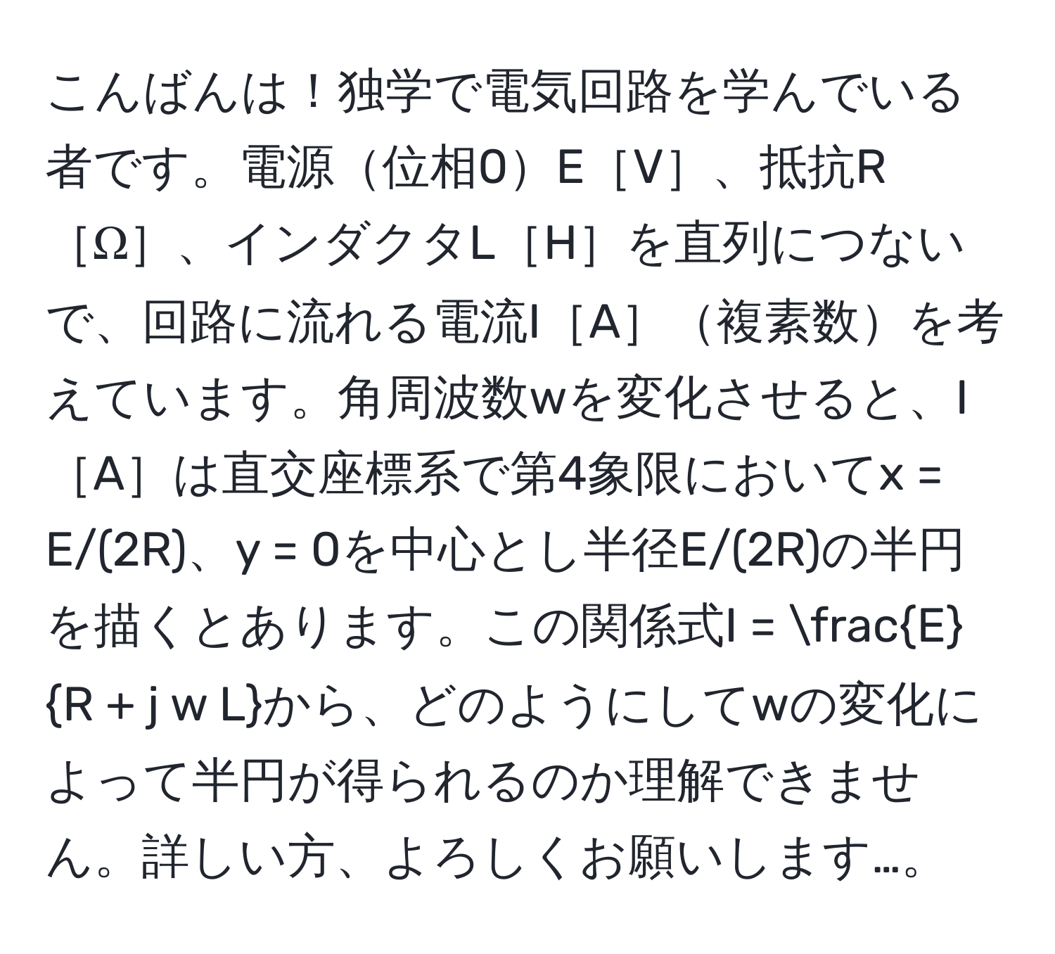 こんばんは！独学で電気回路を学んでいる者です。電源位相0E［V］、抵抗R［Ω］、インダクタL［H］を直列につないで、回路に流れる電流I［A］複素数を考えています。角周波数wを変化させると、I［A］は直交座標系で第4象限においてx = E/(2R)、y = 0を中心とし半径E/(2R)の半円を描くとあります。この関係式I =  E/R + j w L から、どのようにしてwの変化によって半円が得られるのか理解できません。詳しい方、よろしくお願いします…。