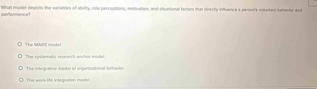 What model depicts the variables of ability, role perceptions, motivation, and situational factors that directly influence a person's voluntary behavior and
performance?
The MARS model
The systematic research anchor model
The integrative model of organizational behavior
The work-life integration model