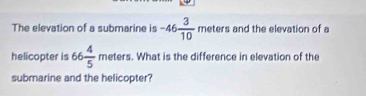 The elevation of a submarine is -46 3/10  n neters I and the elevation of a 
helicopter is 66 4/5  n neters 7 . What is the difference in elevation of the 
submarine and the helicopter?