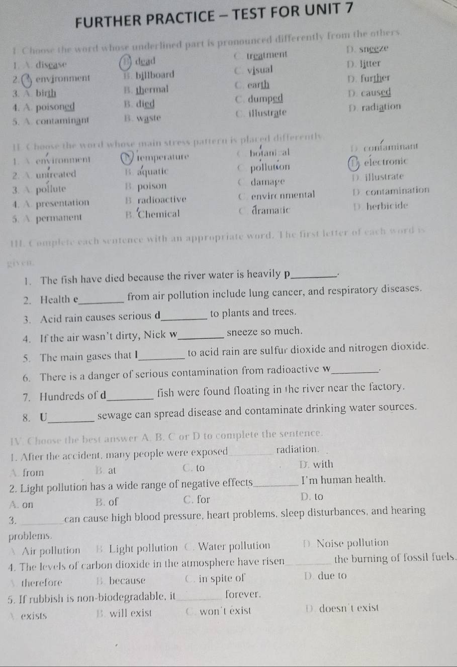 FURTHER PRACTICE - TEST FOR UNIT 7
1 Choose the word whose underlined part is pronounced differently from the others.
1. A. disease B dead C. treatment D. sngeze
2.() environment B. bjllboard C. visual
D. litter
3. A. birth B. thermal C. earth D. further
4. A. poisongd B. died C. dumped
D. caused
5. A. contaminant B. waste C. illustrate D. radiation
H Choose the word whose main stress pattern is plared differently
1.  environment C temperature 《 hotanizal D contaminant
2. A. untreated B. aquatic C. pollution D electronic
3. A. pollute B. poison C damage D.illustrate
4. A. presentation B radioactive C. environmental D. contamination
5. A permanent B. Chemical C. dramatic D. herbicide
H. Complete each sentence with an appropriate word. The first letter of each word is
given.
1. The fish have died because the river water is heavily p_ .
2. Health e_ from air pollution include lung cancer, and respiratory diseases.
3. Acid rain causes serious d_ to plants and trees.
4. If the air wasn’t dirty, Nick w_ sneeze so much.
5. The main gases that I_ to acid rain are sulfur dioxide and nitrogen dioxide.
6. There is a danger of serious contamination from radioactive w _.
7. Hundreds of d_ fish were found floating in the river near the factory.
8. U_ sewage can spread disease and contaminate drinking water sources.
IV. Choose the best answer A. B. C or D to complete the sentence.
1. After the accident, many people were exposed_ radiation.
A. from B. at C. to
D. with
2. Light pollution has a wide range of negative effects_ I'm human health.
A. on B. of C. for
D. to
3._ can cause high blood pressure, heart problems, sleep disturbances, and hearing
problems.
 Air pollution B Light pollution C. Water pollution D  Noise pollution
4. The levels of carbon dioxide in the atmosphere have risen_ the burning of fossil fuels.
. therefore B. because C. in spite of D. due to
5. If rubbish is non-biodegradable, it _forever.
 exists B. will exist C. won't exist D.doesn't exist