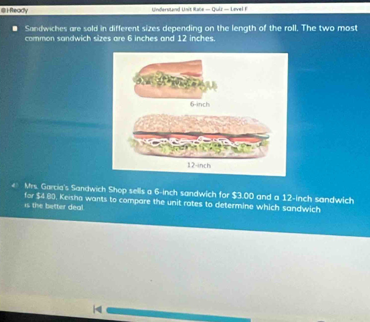 Ready Understand Unit Rate — Quiz — Level F 
Sandwiches are sold in different sizes depending on the length of the roll. The two most 
common sandwich sizes are 6 inches and 12 inches. 
Mrs. Garcia's Sandwich Shop sells a 6-inch sandwich for $3.00 and a 12-inch sandwich 
for $4 80, Keisha wants to compare the unit rates to determine which sandwich 
is the better deal.