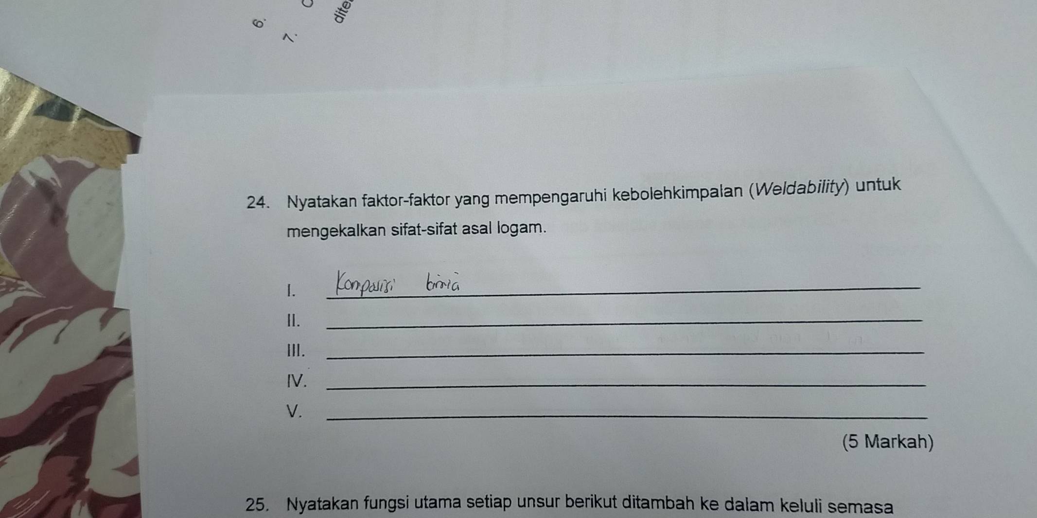 -x°
N 
24. Nyatakan faktor-faktor yang mempengaruhi kebolehkimpalan (Weldability) untuk 
mengekalkan sifat-sifat asal logam. 
I. 
_ 
II. 
_ 
III._ 
IV._ 
V._ 
(5 Markah) 
25. Nyatakan fungsi utama setiap unsur berikut ditambah ke dalam keluli semasa