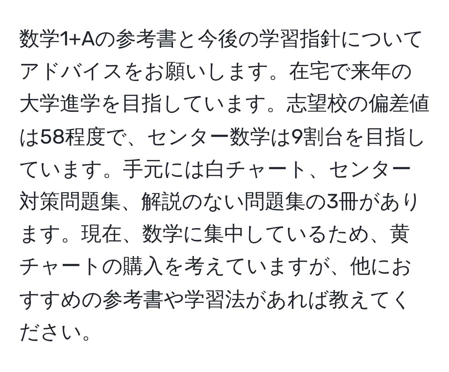 数学1+Aの参考書と今後の学習指針についてアドバイスをお願いします。在宅で来年の大学進学を目指しています。志望校の偏差値は58程度で、センター数学は9割台を目指しています。手元には白チャート、センター対策問題集、解説のない問題集の3冊があります。現在、数学に集中しているため、黄チャートの購入を考えていますが、他におすすめの参考書や学習法があれば教えてください。