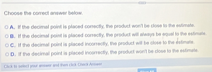 Choose the correct answer below.
A. If the decimal point is placed correctly, the product won’t be close to the estimate.
B. If the decimal point is placed correctly, the product will always be equal to the estimate.
C. If the decimal point is placed incorrectly, the product will be close to the estimate.
D. If the decimal point is placed incorrectly, the product won't be close to the estimate.
Click to select your answer and then click Check Answer