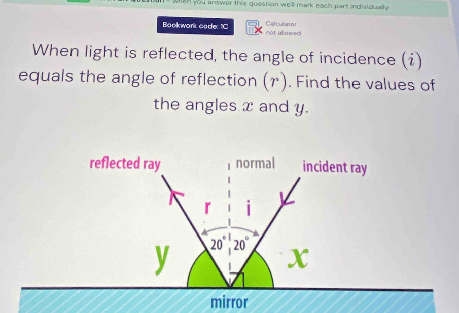 when you answer this question we'll mark each part individually 
Calculator 
Bookwork code: 1C not allowed 
When light is reflected, the angle of incidence (i) 
equals the angle of reflection (r). Find the values of 
the angles x and y. 
reflected ray normal incident ray
r i
y 20°, 20°
X
mirror