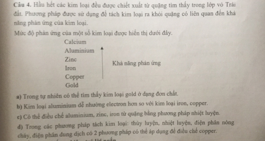 Hầu hết các kim loại đều được chiết xuất từ quặng tìm thấy trong lớp vỏ Trái
đất. Phương pháp được sử dụng để tách kim loại ra khỏi quặng có liên quan đến khả
năng phản ứng của kim loại.
Mức độ phản ứng của một số kim loại được hiển thị dưới đây.
Calcium
Aluminium
Zinc
Khả năng phản ứng
Iron
Copper
Gold
a) Trong tự nhiên có thể tìm thấy kim loại gold ở dạng đơn chất.
b) Kim loại aluminium dễ nhường electron hơn so với kim loại iron, copper.
c) Có thể điều chế aluminium, zinc, iron từ quặng bằng phương pháp nhiệt luyện.
d) Trong các phương pháp tách kim loại: thủy luyện, nhiệt luyện, điện phân nóng
cháy, điện phân dung dịch có 2 phương pháp có thể áp dụng đề điều chế copper.