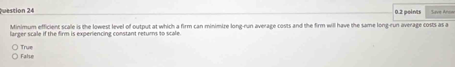 Save Answ
Minimum efficient scale is the lowest level of output at which a firm can minimize long-run average costs and the firm will have the same long-run average costs as a
larger scale if the firm is experiencing constant returns to scale.
True
False