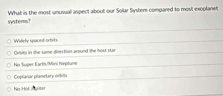 What is the most unusual aspect about our Solar System compared to most exoplanet
systems?
Widely spaced orbits
Orbits in the same direction around the host star
No Super Earth/Mini Neptune
Coplanar planetary orbits
No Hot Japiter