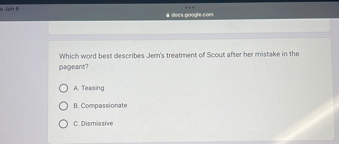 Jun 6
docs.google.com
Which word best describes Jem's treatment of Scout after her mistake in the
pageant?
A. Teasing
B. Compassionate
C. Dismissive