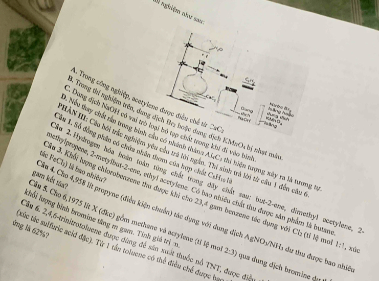 li nghiệm như sau
CaC
-. Trong công nghiệp, acetylene được điều chế t CaC_2 lo āng
Nước Brg
Dung loàng hoặc
dịch dung dịch
Trong thí nghiệm trên, dung dịch Br2 hoặc dung dịc   MnO₄ bị nhạt màu,
NaOH KMnO,
C. Dung dịch NaOH có vai trò loại bỏ tạp chất trong khí đi vào bìn
9. Nếu thay chất rần trong bình cầu có nhánh thàn
HÀN III: Cầu hỏi trắc nghiệm yêu cầu trả lời nga Al_4C_3 thì hiện tượng xảy ra là tương tự
2âu 2.Hydrogen hóa hoàn toàn từng chất trong C_8H_1 o là
âu 1. Số đồng phân có chứa nhân thơm của hợp chấ nh trả lời từ câu 1 đến câu 6
tác FeCl₃) là bao nhiêu?
sethylpropene, 2-metylbut-2-ene, ethyl acetylene. Có bao nhiêu chất thu được sản phầm là butan
Sầu 5. Cho 6,1975 lít X (đkc) gồm methane và acrylene (tỉ lệ mơ gam kết tủa?
Jâu 3. Khối lượng chlorobenzene thu được khi cho 23,4 gam benzene tác dụng và Cl_2 (tỉ lệ mol 1:1 , xúc
chất sau: but-2-ene, dimethyl acetylene, 2
Câu 4. Cho 4,958 lít propyne (điều kiện chuẩn) tác dụng với dung dịch A O_1 VNH3 dư thu được bao nhiêu
lhối lượng bình bromine tăng m gam. Tính giá trịn
ứng là 62%?
Ấu 6. 2,4,6-trinitrotoluene được dùng để sản xuất thuốc nổ TNT, được điều
túc tác sulfuric acid đặc). Từ 1 tần toluene có thể điều chế được bạ
2:3) qua dung dịch bromine d