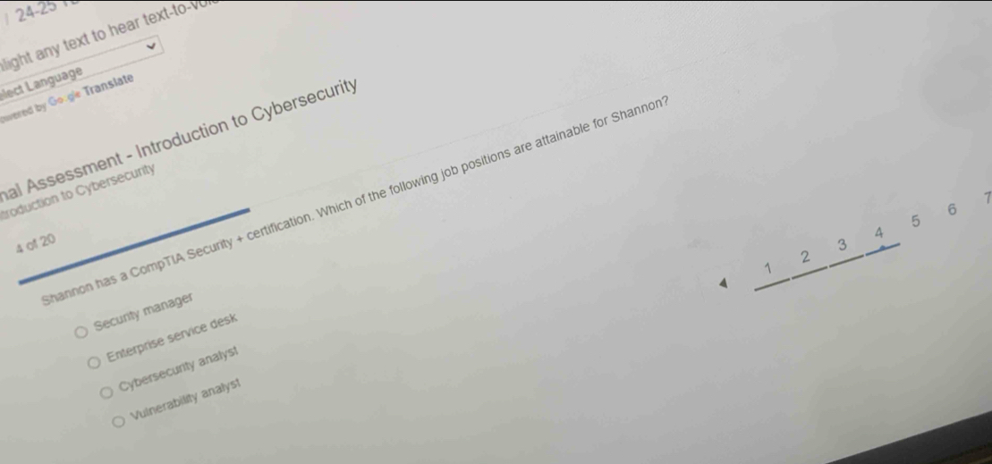 24-25
light any text to hear text-to-vo
élect Language
nvered by Google Translate
al Assessment - Introduction to Cybersecurity
troduction to Cybersecurity
hannon has a CompTIA Security + certification. Which of the following job positions are attainable for Shanno
5 6 7
4 of 20
_ 1_ 2_ 3_ 4 
1
Security manager
Enterprise service desk
Cybersecurity analyst
Vulnerability analyst