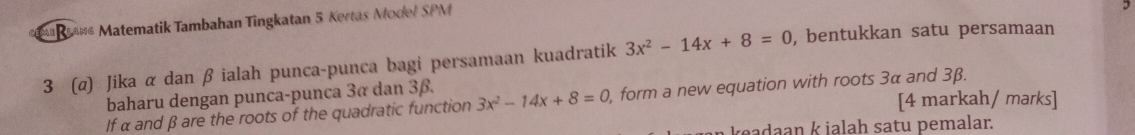 rn Matematik Tambahan Tingkatan 5 Kertas Model SPM 
3 
3 (α) Jika α dan β ialah punca-punca bagi persamaan kuadratik 3x^2-14x+8=0 , bentukkan satu persamaan 
baharu dengan punca-punca 3α dan 3β. 
[4 markah/ marks] 
If α and β are the roots of the quadratic function 3x^2-14x+8=0 , form a new equation with roots 3α and 3β. 
keadaan k ialah satu pemalar.