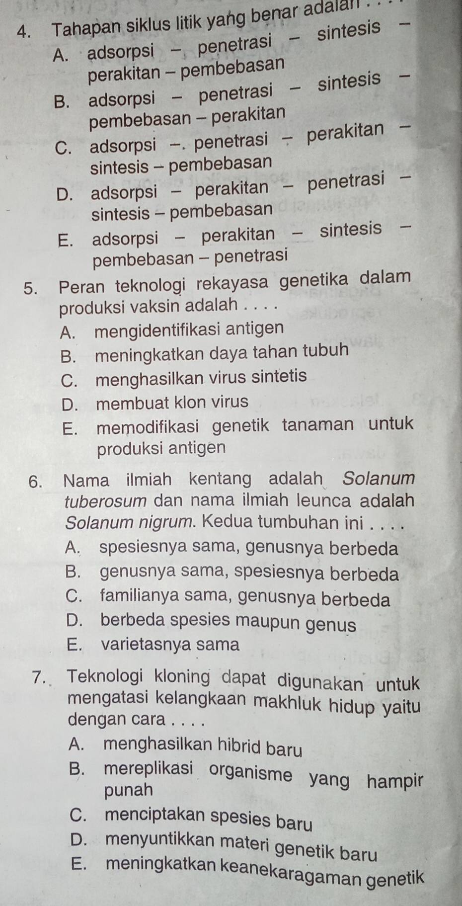 Tahapan siklus litik yang benar adalal
A. adsorpsi - penetrasi - sintesis
perakitan - pembebasan
B. adsorpsi - penetrasi - sintesis -
pembebasan - perakitan
C. adsorpsi -. penetrasi - perakitan -
sintesis - pembebasan
D. adsorpsi - perakitan - penetrasi -
sintesis - pembebasan
E. adsorpsi - perakitan - sintesis 
pembebasan - penetrasi
5. Peran teknologi rekayasa genetika dalam
produksi vaksin adalah . . . .
A. mengidentifikasi antigen
B. meningkatkan daya tahan tubuh
C. menghasilkan virus sintetis
D. membuat klon virus
E. memodifikasi genetik tanaman untuk
produksi antigen
6. Nama ilmiah kentang adalah Solanum
tuberosum dan nama ilmiah leunca adalah
Solanum nigrum. Kedua tumbuhan ini . . . .
A. spesiesnya sama, genusnya berbeda
B. genusnya sama, spesiesnya berbeda
C. familianya sama, genusnya berbeda
D. berbeda spesies maupun genus
E. varietasnya sama
7. Teknologi kloning dapat digunakan untuk
mengatasi kelangkaan makhluk hidup yaitu
dengan cara . . . .
A. menghasilkan hibrid baru
B. mereplikasi organisme yang hampir
punah
C. menciptakan spesies baru
D. menyuntikkan materi genetik baru
E. meningkatkan keanekaragaman genetik