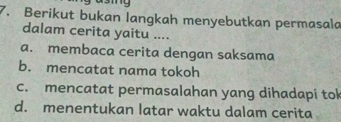 Berikut bukan langkah menyebutkan permasala
dalam cerita yaitu ....
a. membaca cerita dengan saksama
b. mencatat nama tokoh
c. mencatat permasalahan yang dihadapi tok
d. menentukan latar waktu dalam cerita