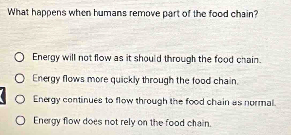 What happens when humans remove part of the food chain?
Energy will not flow as it should through the food chain.
Energy flows more quickly through the food chain.
Energy continues to flow through the food chain as normal.
Energy flow does not rely on the food chain.