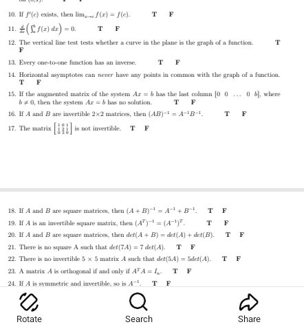 1(). If f'(c) exists, then lim_xto cf(x)=f(c). x F
11.  d/dx (∈t _a^(bf(x)dx)=0. T F
12. The vertical line test tests whether a curve in the plane is the graph of a function. T
F
13. Every one-to-one function has an inverse. T F
14. Horizontal asymptotes can never have any points in common with the graph of a function.
T F
15. If the augmented matrix of the system Ax=b has the last column [00...0b] , where
b!= 0 , then the system Ax=b has no solution. T F
16. If A and B are invertible 2* 2 matrices. then (AB)^-1)=A^(-1)B^(-1). T F
17. The matrix beginbmatrix 1&0&1 1&2&1 0&3&5endbmatrix is not invertible. T F
18. If A and B are square matrices, then (A+B)^-1=A^(-1)+B^(-1). T F
19. If A is an invertible square matrix, then (A^T)^-1=(A^(-1))^T. T □ F
20. If A and B are square matrices, then det(A+B)=det(A)+det(B).T F
21. There is no square A such that det(7A)=7det(A). TF
22. There is no invertible 5* 5 matrix A such that det(5A)=5det(A).TF
23. A matrix A is orthogonal if and only if A^TA=I_n. T F
24. If A is symmetric and invertible, so is A^(-1). T F
Rotate Search Share