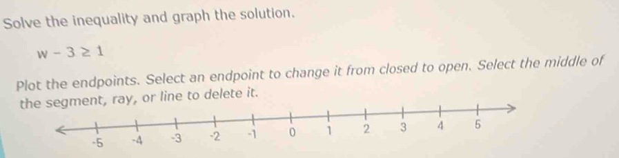 Solve the inequality and graph the solution.
w-3≥ 1
Plot the endpoints. Select an endpoint to change it from closed to open. Select the middle of 
to delete it.