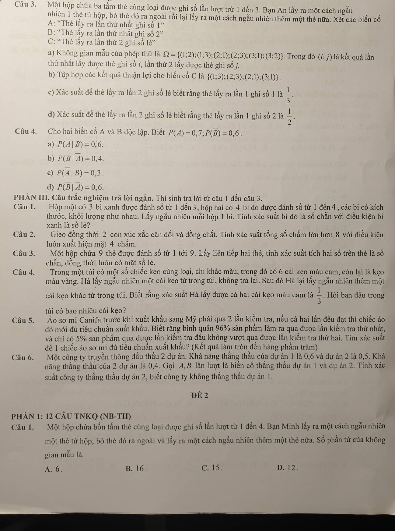 Một hộp chứa ba tấm thẻ cùng loại được ghi số lần lượt trừ 1 đến 3. Bạn An lấy ra một cách ngẫu
nhiên 1 thẻ tử hộp, bỏ thẻ đó ra ngoài rồi lại lấy ra một cách ngẫu nhiên thêm một thẻ nữa. Xét các biến cố
A: “Thẻ lấy ra lần thứ nhất ghi số 1^(,,)
B: “Thẻ lấy ra lần thứ nhất ghi số 2''
C: “Thẻ lấy ra lần thứ 2 ghi số lẻ”
a) Không gian mẫu của phép thử là Omega = (1;2);(1;3);(2;1);(2;3);(3;1);(3;2). Trong đó (i;j) là kết quả lần
thứ nhất lấy được thẻ ghi số i, lần thứ 2 lấy được thẻ ghi số j.
b) Tập hợp các kết quả thuận lợi cho biến cố C là  (1;3);(2;3);(2;1);(3;1) .
c) Xác suất để thẻ lấy ra lần 2 ghi số lẻ biết rằng thẻ lấy ra lần 1 ghi số 1 là  1/3 .
d) Xác suất để thẻ lấy ra lần 2 ghi số lẻ biết rằng thẻ lấy ra lần 1 ghi số 2 là  1/2 .
Câu 4. Cho hai biến cố A và B độc lập. Biết P(A)=0,7;P(overline B)=0,6.
a) P(A|B)=0,6.
b) P(B|overline A)=0,4.
c) P(overline A|B)=0,3.
d) P(overline B|overline A)=0,6.
PHẢN III. Câu trắc nghiệm trả lời ngắn. Thí sinh trả lời từ câu 1 đến câu 3.
Câu 1. Hộp một có 3 bi xanh được đánh số từ 1 đến3, hộp hai có 4 bi đỏ được đánh số từ 1 đến 4, các bi có kích
thước, khối lượng như nhau. Lấy ngẫu nhiên mỗi hộp 1 bi. Tính xác suất bi đỏ là số chẵn với điều kiện bi
xanh là số lẻ?
Câu 2. Gieo đồng thời 2 con xúc xắc cân đối và đồng chất. Tính xác suất tổng số chấm lớn hơn 8 với điều kiện
luôn xuất hiện mặt 4 chấm.
Câu 3. Một hộp chứa 9 thẻ được đánh số từ 1 tới 9. Lấy liên tiếp hai thẻ, tính xác suất tích hai số trên thẻ là số
chẵn, đồng thời luôn có mặt số lẻ.
Câu 4. Trong một túi có một số chiếc kẹo cùng loại, chỉ khác màu, trong đó có 6 cái kẹo màu cam, còn lại là kẹo
màu vàng. Hà lấy ngẫu nhiên một cái kẹo từ trong túi, không trả lại. Sau đó Hà lại lấy ngẫu nhiên thêm một
cái kẹo khác từ trong túi. Biết rằng xác suất Hà lấy được cả hai cái kẹo màu cam là  1/3 . Hỏi ban đầu trong
túi có bao nhiêu cái kẹo?
Câu 5. Áo sơ mi Canifa trước khi xuất khẩu sang Mỹ phải qua 2 lần kiểm tra, nếu cả hai lần đều đạt thì chiếc áo
đó mới đủ tiêu chuẩn xuất khẩu. Biết rằng bình quân 96% sản phẩm làm ra qua được lần kiểm tra thứ nhất,
và chỉ có 5% sản phẩm qua được lần kiểm tra đầu không vượt qua được lần kiểm tra thứ hai. Tìm xác suất
để 1 chiếc áo sơ mi đủ tiểu chuẩn xuất khẩu? (Kết quả làm tròn đến hàng phầm trăm)
Câu 6. Một công ty truyền thông đấu thầu 2 dự án. Khả năng thắng thầu của dự án 1 là 0,6 và dự án 2 là 0,5. Khả
năng thắng thầu của 2 dự án là 0,4. Gọi A,B lần lượt là biến cố thắng thầu dự án 1 và dự án 2. Tính xác
suất công ty thắng thầu dự án 2, biết công ty không thắng thầu dự án 1.
Đè 2
PHÀN 1: 12 CÂU TNKQ (NB-TH)
Câu 1. Một hộp chứa bốn tấm thẻ cùng loại được ghi số lần lượt từ 1 đến 4. Bạn Minh lấy ra một cách ngẫu nhiên
tmột thẻ từ hộp, bỏ thẻ đó ra ngoài và lấy ra một cách ngầu nhiên thêm một thẻ nữa. Số phần tử của không
gian mẫu là.
A. 6 . B. 16 . C. 15 . D. 12 .
