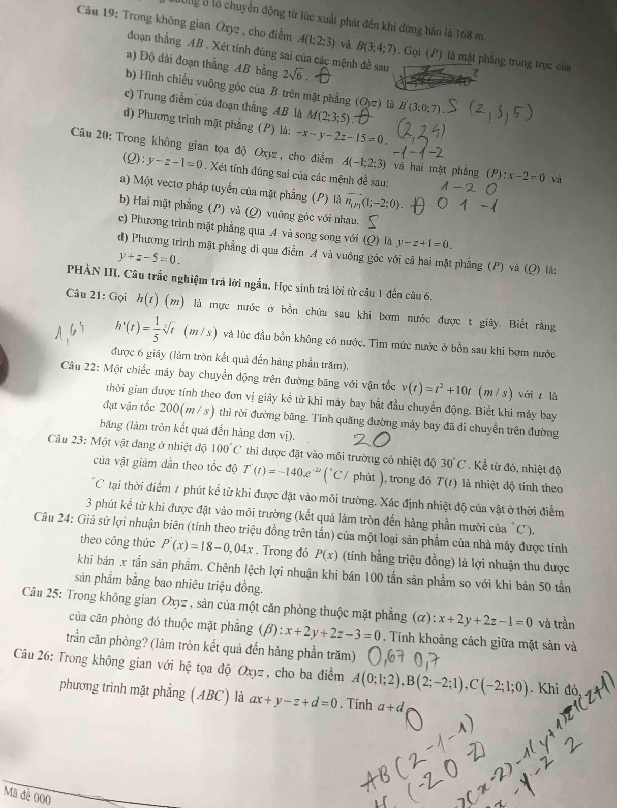 H0g 8 lổ chuyển động từ lúc xuất phát đến khi dừng hắn là 168 m.
* Câu 19: Trong không gian Oxyz , cho điểm A(1;2;3) và B(3;4;7). Gọi (P) là mặt phẳng trung trực của
đoạn thẳng AB . Xét tính đúng sai của các mệnh đề sau
a) Độ dài đoạn thẳng AB bằng 2sqrt(6).
b) Hình chiếu vuông góc của B trên mặt phẳng (Oyz) là
c) Trung điểm của đoạn thẳng AB là M(2;3;5).
d) Phương trình mặt phẳng (P) là: -x-y-2z-15=0.
Câu 20: Trong không gian tọa độ Oxyz, cho điểm A(-1;2;3) và hai mặt phẳng (P) :x-2=0 và
C ) : y-z-1=0. Xét tính đúng sai của các mệnh đề sau:
a) Một vectơ pháp tuyến của mặt phẳng (P) là vector n_(P)(1;-2;0)
b) Hai mặt phẳng (P) và (Q) vuông góc với nhau.
c) Phương trình mặt phẳng qua A và song song với (Q) là y-z+1=0.
d) Phương trình mặt phẳng đi qua điểm A và vuông góc với cả hai mặt phẳng (P) và (Q) là:
y+z-5=0.
PHÀN III. Câu trắc nghiệm trả lời ngắn. Học sinh trả lời từ câu 1 đến câu 6.
Câu 21: Gọi h(t)(m) là mực nước ở bồn chứa sau khi bơm nước được t giây. Biết rằng
h'(t)= 1/5 sqrt[3](t) (m/s) và lúc đầu bồn không có nước. Tìm mức nước ở bồn sau khi bơm nước
được 6 giây (làm tròn kết quả đến hàng phần trăm).
Câu 22: Một chiếc máy bay chuyển động trên đường băng với vận tốc v(t)=t^2+10t (m/s) với t là
thời gian được tính theo đơn vị giây kể từ khi máy bay bắt đầu chuyển động. Biết khi máy bay
đạt vận tốc 200(m / s) thì rời đường băng. Tính quãng đường máy bay đã di chuyển trên đường
băng (làm tròn kết quả đến hàng đơn vị).
Câu 23: Một vật đang ở nhiệt độ 100°C thì được đặt vào môi trường có nhiệt độ 30°C. Kể từ đó, nhiệt độ
của vật giảm dần theo tốc độ T'(t)=-140.e^(-2t)(^circ C C / phút ), trong đó T(t) là nhiệt độ tính theo
C tại thời điểm t phút kể từ khi được đặt vào môi trường. Xác định nhiệt độ của vật ở thời điểm
3 phút kể từ khi được đặt vào môi trường (kết quả làm tròn đến hàng phần mười của "C ).
Câu 24: Giả sử lợi nhuận biên (tính theo triệu đồng trên tấn) của một loại sản phẩm của nhà máy được tính
theo công thức P'(x)=18-0,04x. Trong đó P(x) (tính bằng triệu đồng) là lợi nhuận thu được
khi bán x tấn sản phẩm. Chênh lệch lợi nhuận khi bán 100 tấn sản phẩm so với khi bán 50 tấn
sản phầm bằng bao nhiêu triệu đồng.
Câu 25: Trong không gian Oxyz , sàn của một căn phòng thuộc mặt phẳng (α): x+2y+2z-1=0 và trần
của căn phòng đó thuộc mặt phẳng (beta ):x+2y+2z-3=0. Tính khoảng cách giữa mặt sản và
trần căn phòng? (làm tròn kết quả đến hàng phần trăm)
Câu 26: Trong không gian với hệ tọa độ Oxyz, cho ba điểm A(0;1;2),B(2;-2;1),C(-2;1;0). Khi đó
phương trình mặt phẳng (ABC) là ax+y-z+d=0. Tính a+d
Mã đề 000