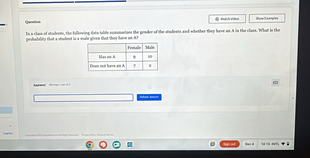 Question Watch Video Show Examples 
In a class of students, the following data table summarizes the gender of the students and whether they have an A in the class. What is the 
probability that a student is a male given that they have an A? 
Answer Attempt 1 out of 2 
Submit Anwer 
Log Out Cogyright C2024 DsaMatume Al Rightt Ressrved Privacy Policy (Terms of Servica 
Sign out Dec 4 10:15 INTL