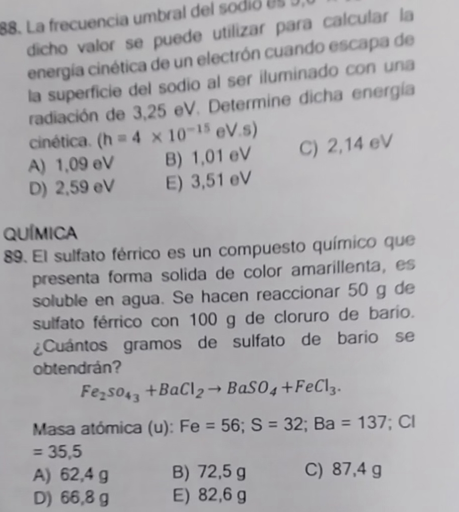 La frecuencia umbral del sodió es 9,
dicho valor se puede utilizar para calcular la
energía cinética de un electrón cuando escapa de
la superficie del sodio al ser iluminado con una
radiación de 3,25 eV. Determine dicha energía
cinética. (h=4* 10^(-15) eV.s)
A) 1,09 eV B) 1,01 eV C) 2,14 eV
D) 2,59 eV E) 3,51 eV
QUíMica
89. El sulfato férrico es un compuesto químico que
presenta forma solida de color amarillenta, es
soluble en agua. Se hacen reaccionar 50 g de
sulfato férrico con 100 g de cloruro de bario.
Cuántos gramos de sulfato de bario se
obtendrán?
Fe_2SO_4_3+BaCl_2to BaSO_4+FeCl_3. 
Masa atómica (u): Fe=56; S=32; Ba=137; Cl
=35,5
A) 62,4 g B) 72,5 g C) 87,4 g
D) 66,8 g E) 82,6 g