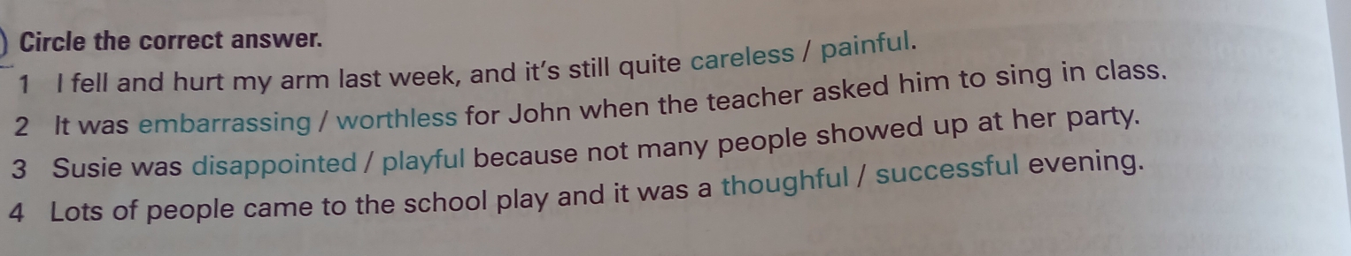 Circle the correct answer.
1 I fell and hurt my arm last week, and it's still quite careless / painful.
2 It was embarrassing / worthless for John when the teacher asked him to sing in class.
3 Susie was disappointed / playful because not many people showed up at her party.
4 Lots of people came to the school play and it was a thoughful / successful evening.