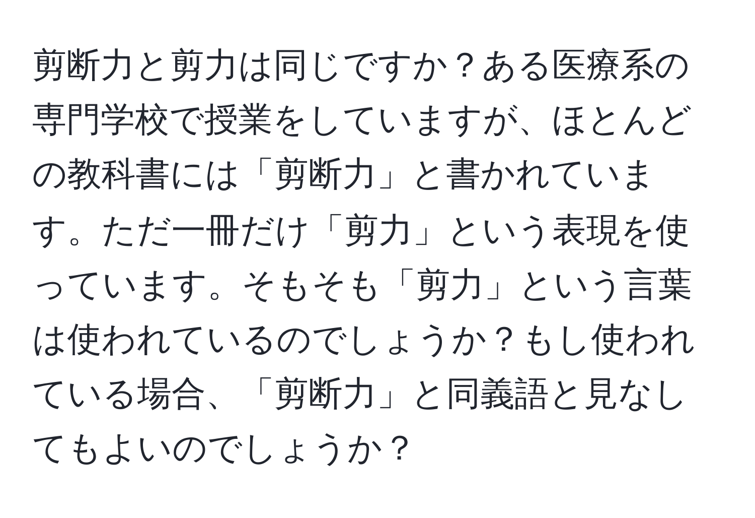 剪断力と剪力は同じですか？ある医療系の専門学校で授業をしていますが、ほとんどの教科書には「剪断力」と書かれています。ただ一冊だけ「剪力」という表現を使っています。そもそも「剪力」という言葉は使われているのでしょうか？もし使われている場合、「剪断力」と同義語と見なしてもよいのでしょうか？