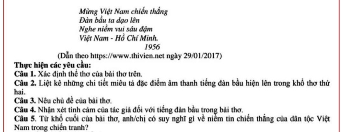 Mừng Việt Nam chiến thắng 
Đàn bầu ta dạo lên 
Nghe niềm vui sâu đậm 
Việt Nam - Hồ Chí Minh. 
1956 
(Dẫn theo https://www.thivien.net ngày 29/01/2017) 
Thực hiện các yêu cầu: 
Câu 1. Xác định thể thơ của bài thơ trên. 
Câu 2. Liệt kê những chi tiết miêu tả đặc điểm âm thanh tiếng đàn bầu hiện lên trong khổ thơ thứ 
hai. 
Câu 3. Nêu chủ đề của bài thơ. 
Câu 4. Nhận xét tình cảm của tác giả đối với tiếng đàn bầu trong bài thơ. 
Câu 5. Từ khổ cuối của bài thơ, anh/chị có suy nghĩ gì về niểm tin chiến thắng của dân tộc Việt 
Nam trong chiến tranh?