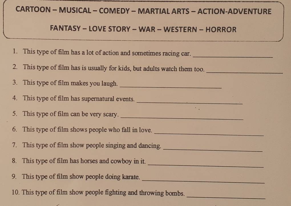 CARTOON - MUSICAL - COMEDY — MARTIAL ARTS — ACTION-ADVENTURE 
FANTASY - LOVE STORY - WAR - WESTERN - HORROR 
1. This type of film has a lot of action and sometimes racing car._ 
2. This type of film has is usually for kids, but adults watch them too. 
_ 
3. This type of film makes you laugh._ 
_ 
4. This type of film has supernatural events. 
_ 
5. This type of film can be very scary. 
_ 
6. This type of film shows people who fall in love. 
_ 
7. This type of film show people singing and dancing. 
_ 
8. This type of film has horses and cowboy in it. 
_ 
9. This type of film show people doing karate. 
_ 
10. This type of film show people fighting and throwing bombs.