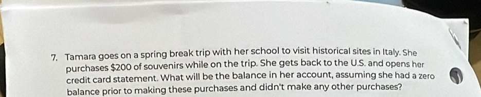 Tamara goes on a spring break trip with her school to visit historical sites in Italy. She 
purchases $200 of souvenirs while on the trip. She gets back to the U.S. and opens her 
credit card statement. What will be the balance in her account, assuming she had a zero 
balance prior to making these purchases and didn't make any other purchases?