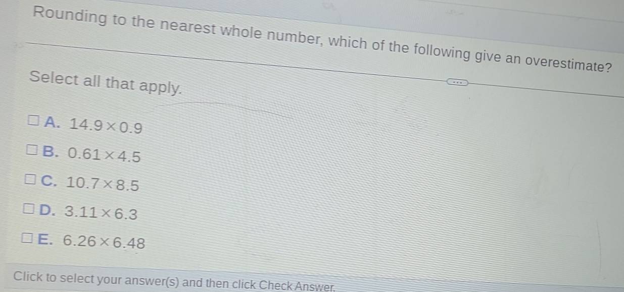 Rounding to the nearest whole number, which of the following give an overestimate?
Select all that apply.
A. 14.9* 0.9
B. 0.61* 4.5
C. 10.7* 8.5
D. 3.11* 6.3
E. 6.26* 6.48
Click to select your answer(s) and then click Check Answer.