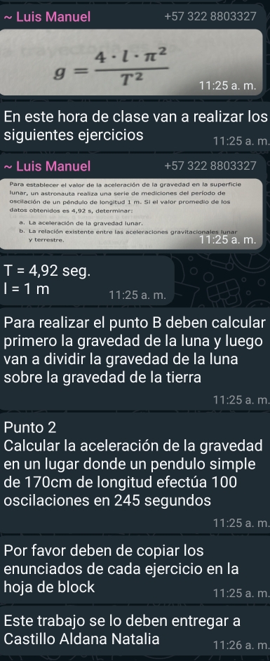 Luis Manuel +57 322 8803327
g= 4· l· π^2/T^2  11:25 a. m. 
En este hora de clase van a realizar los 
siguientes ejercicios 11:25 a. m. 
Luis Manuel +57 322 8803327
Para establecer el valor de la aceleración de la gravedad en la superficie 
lunar, un astronauta realiza una serie de mediciones del período de 
oscilación de un péndulo de longitud 1 m. Si el valor promedio de los 
datos obtenidos es 4,92 s, determinar: 
a. La aceleración de la gravedad lunar 
b. La relación existente entre las aceleraciones gravitacionales lunar a. m. 
y terrestre.
T=4,92 seg.
I=1m 11:25 a. m. 
Para realizar el punto B deben calcular 
primero la gravedad de la luna y luego 
van a dividir la gravedad de la luna 
sobre la gravedad de la tierra
11:25 a. m. 
Punto 2 
Calcular la aceleración de la gravedad 
en un lugar donde un pendulo simple 
de 170cm de longitud efectúa 100
oscilaciones en 245 segundos
11:25 a. m. 
Por favor deben de copiar los 
enunciados de cada ejercicio en la 
hoja de block a. m.
11:25
Este trabajo se lo deben entregar a 
Castillo Aldana Natalia 11:26 a. m.