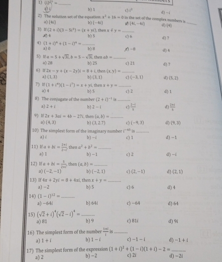 (i)overline _ = _
4) b) 1 c) i^2 d) -1
2) The solution set of the equation: x^2+16=0 in the set of the complex numbers is d) (4)_
a) 4i] b) (-4i) [4i,-4i]
3) lf (2+i)(3-5i^3)=(x+yi) , then x+y= _
x) 4 b) 5 c) 6 d) 7
4) (1+i)^4+(1-i)^4= _
a) 0 b)8 ,(-8
5) If a=5+sqrt(3i),b=5-sqrt(3i). then ab =_ d) 4
a) 28 b) 25 c) 21 d) 7
6) lf 2x-y+(x-2y)i=8+i. then (x,y)= _
a) (1,3) b) (3,1) c) (-3,1) d) (5,2)
7) if(1+i^4)(1-i^7)=x+yi then x+y= _ c) 2 d) 1
a) 4 b) 5
8) The conjugate of the number (2+i)^-1 _
a) 2+i b) 2-i c)  (2-i)/s  d)  (2+i)/8 
9) If 2x+3ai=4b-27 then (a,b)= _
a) (4,3) b) (3,2.7) c) (-9,3) d) (9,3)
10) The simplest form of the imaginary number i^(-43) is_
a) i b) -i c) 1 d) −1
11) If a+bi= (2+i)/2-i  then a^2+b^2= _
a) 1 b) −1 c) 2 d) -i
12) If a+bi= 5/2+i  then (a,b)= _
a) (-2,-1) b) (-2,1) c) (2,-1) d) (2,1)
13) If 4x+2yi=8+4xi , then x+y= _
a) -2 b) 5 c) 6 d) 4
14) (1-i)^12= _
a) -64i b) 64i c)-64 d) 64
15) (sqrt(2)+i)^4(sqrt(2)-i)^4= _
a) 81 b) 9 c) 81i d) 9i
16) The simplest form of the number  (1+i)/i  is_
a) 1+i b) 1-i c) -1-i d) -1+i
17) The simplest form of the expression (1+i)^2+(1-i)(1+i)-2= _
a) 2 b) -2 c) 2i d) -2i