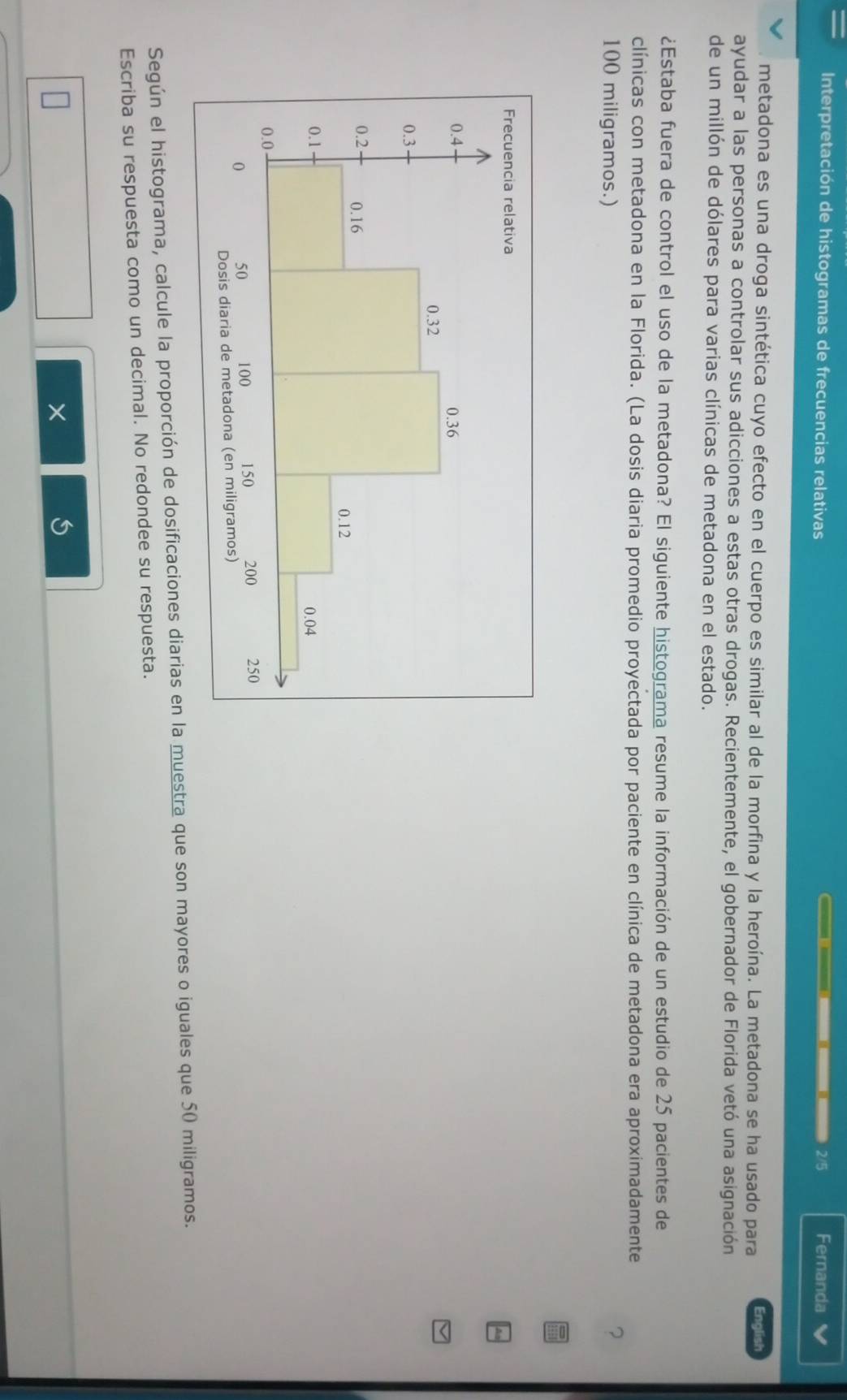 Interpretación de histogramas de frecuencias relativas 2/5 Fernanda V 
metadona es una droga sintética cuyo efecto en el cuerpo es similar al de la morfina y la heroína. La metadona se ha usado para English 
ayudar a las personas a controlar sus adicciones a estas otras drogas. Recientemente, el gobernador de Florida vetó una asignación 
de un millón de dólares para varias clínicas de metadona en el estado. 
¿Estaba fuera de control el uso de la metadona? El siguiente histograma resume la información de un estudio de 25 pacientes de 
clínicas con metadona en la Florida. (La dosis diaria promedio proyectada por paciente en clínica de metadona era aproximadamente
100 miligramos.) 
Según el histograma, calcule la proporción de dosificaciones diarias en la muestra que son mayores o iguales que 50 miligramos. 
Escriba su respuesta como un decimal. No redondee su respuesta. 
×
