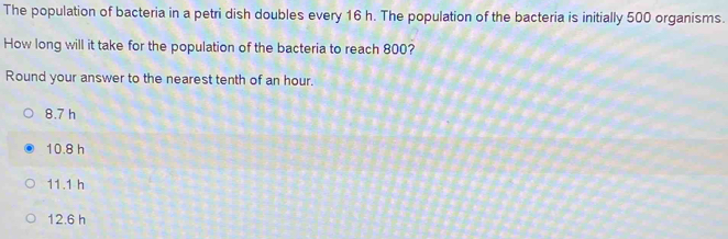 The population of bacteria in a petri dish doubles every 16 h. The population of the bacteria is initially 500 organisms.
How long will it take for the population of the bacteria to reach 800?
Round your answer to the nearest tenth of an hour.
8.7 h
10.8 h
11.1 h
12.6 h