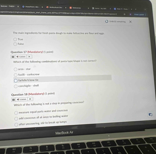 Quizzes - THEOR PawerPoint | Mic Multicultural Dies Hame - My G8C Alles T - Pasta 
.ca/d2i/1ms/quizzing/user/attempt/quiz_start_frame_auto.d2lfou=271136&lsprv=&qi=429476&cfql=0&dnb=0&from06=0&inProgress=0 ☆ Fron uptex |
0:48:02 remaining
The main ingredients for fresh pasta dough to make fettuccine are flour and eggs.
True
False
Question 17 (Mandatory) (1 point)
》Listen
Which of the following combinations of pasta type/shape is not correct?
orzo - star
fusilli - corkscrew
farfelle bow tie
conchiglie - shell
Question 18 (Mandatory) (1 point)
》 Listen
Which of the following is not a step in preparing couscous?
measure equal parts water and couscous
add couscous all at once to boiling water
after uncovering, stir to break up lumps
MacBook Air
t
.
,
so