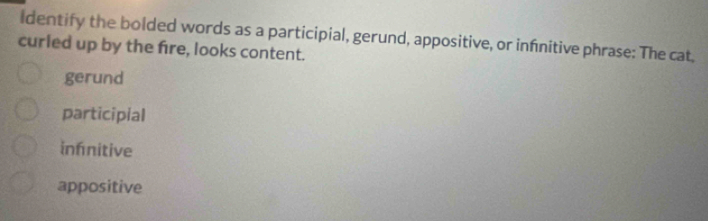 Identify the bolded words as a participial, gerund, appositive, or infnitive phrase: The cat,
curled up by the fire, looks content.
gerund
participial
infnitive
appositive