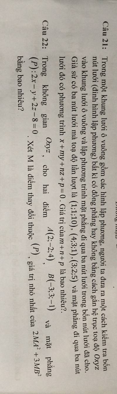 Trong một khung lưới ô vuông gồm các hình lập phương, người ta đưa ra một cách kiểm tra bốn 
nút lưới (đỉnh hình lập phương) bất kì có đồng phăng hay không bằng cách gắn hệ trục toạ độ Oxyz 
vào khung lưới ô vuông và lập phương trình mặt phẳng đi qua ba nút lưới trong bốn nút lưới đã cho. 
Giả sử có ba nút lưới mà toạ độ lần lượt là (1;1;10), (4;3;1), (3;2;5) và mặt phẳng đi qua ba nút 
lưới đó có phương trình x+my+nz+p=0. Giá trị cuam+n+p là bao nhiêu?. 
Câu 22: Trong không gian Oxyz ， cho hai điểm A(2;-2;4) B(-3;3;-1) và mặt phǎng 
(P): 2x-y+2z-8=0. Xét M là điểm thay đổi thuộc (P) , giá trị nhỏ nhất cia2MA^2+3MB^2
bằng bao nhiêu?