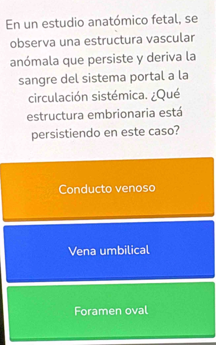 En un estudio anatómico fetal, se
observa una estructura vascular
anómala que persiste y deriva la
sangre del sistema portal a la
circulación sistémica. ¿Qué
estructura embrionaria está
persistiendo en este caso?
Conducto venoso
Vena umbilical
Foramen oval