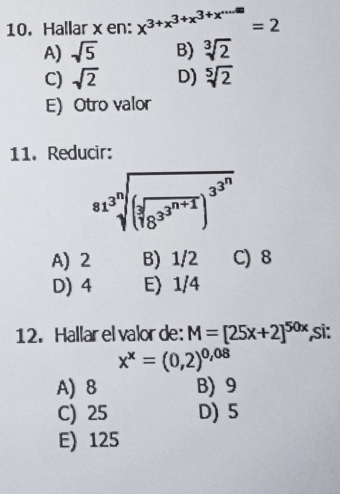 Hallar x en: x^(3+x^3+x^3+x^·s)=2
A) sqrt(5) B) sqrt[3](2)
C) sqrt(2) D) sqrt[5](2)
E) Otro valor
11. Reducir:
sqrt[81^3sqrt 3](3encloselongdiv) (sqrt[3](8^(3^n+1)))^3^(3^n)
A) 2 B) 1/2 C) 8
D) 4 E) 1/4
12. Hallar el valor de: M=[25x+2]^50x ,si:
x^x=(0,2)^0,08
A) 8 B) 9
C) 25 D) 5
E) 125