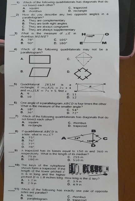 Which of the following quadrilaterals has diagonals that do
_
A. square not bisect each other?
B. rhombus C. trapezoid
D. rectangle
_
2) How do you describe any two opposite angles in a
parallelogram?
A. They are complementary
B. They are both right angles.
C. They are always congruent.
D. They are always supplementary
_3) What is the measure of ∠ E in
rhombus HOME?
A. 78° C. 105°
B. 90° D. 180°
_
4) Which of the following quadrilaterals may not be a
parallelogram?
A.
C.
B.
D.
JKLM 6 
_5) Quadnlateral rectangle. If m∠ KJL=2x+4
and m∠ JLK=7x+5 , fnd x C. 11
B. 10 A. 9
D.12
_6) One angle of a parallelogram ABCD is four times the other.
What is the measure of the smaller angle?
A. 18° C. 54°
B. 36°
D. 72°
_7) Which of the following quadrilaterals has diagonals that do
not bisect each other ?
B. rectangle A. square D. trapezoid C. rhombus
_
) If quadrilateral A B C D is
a kite what is m∠ C ?
A. 75°
B. 76°
C. 77°
D. 78°
_9) A trapezoid has its bases equal to 150 m and 360 m
A. 75 m respectively What is the length of its median? C. 255 m
B. 180 m D. S10 m
_10) The keys of the xylophone
shown form a trapezoid. If the
length of the lower pitched C
c A
is 6 in long and the higher
pitched D is 1.8 inches long How long is the G key?
B. 2.9 in A. 1.2 in D. 4.9 in C. 3.9 in
_11) Which of the following has exactly one pair of opposite
A. kite sides are parallel?
C. rhombus
B. parallelogram D. trapezoid