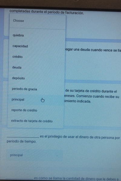 completadas durante el período de facturación.
Choose
quiebra
capacidad
agar una deuda cuando vence se lla
crédito
deuda
depósito
periodo de gracia de su tarjeta de crédito durante el
ereses. Comienza cuando recibe su
principal :imiento indicada
reporte de crédito
extracto de tarjeta de crédito
_
_es el privilegio de usar el dinero de otra persona por
período de tiempo.
principal
_es como se llama la cantidad de dinero que le debes a