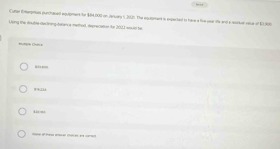 Cutter Enterprises purchased equipment for $84,000 on January 1, 2021. The equipment is expected to have a five-year life and a residual value of $3,900.
Using the double-declining-balance method, depreciation for 2022 would be:
Multiple Choice
$33,600
$19,224
$20,160.
None of these answer choices are correct.