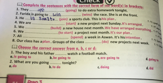 Check
€ Complete the sentences with the correct form of te word(s) in brackets:
1. They_
(going) to do extra homework tonight.
2. Farida is going to _(wins) the race. She is at the front.
3. He _. (join) a sports club. This ishis plan .
T . Tí qaờ p
4. We are _(start) a new project next Sunday. It's arranged.
y , 17 cgn 
5. We _(build) a new house next month. We have arranged everything. T 
6. We _(to start) a project next month. it's our plan .
T 
7. Ali_ (spend) a week in Aswan. It's hisintention .

8. Our class has aplan . Groups of the class _(do) new projects next week.
m Choose the correct answer from a, b, c or d:
1. The boy and his father _watch a football match.
a.is going to b.be going to c.are going to d.going to
2. What are you going _tonight?
a.do b.to do c.doing d.did
Dron T