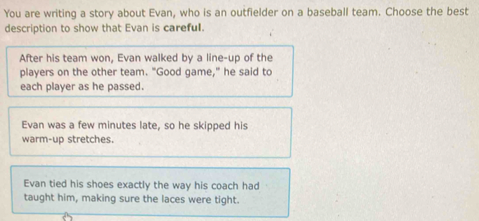 You are writing a story about Evan, who is an outfielder on a baseball team. Choose the best
description to show that Evan is careful.
After his team won, Evan walked by a line-up of the
players on the other team. "Good game," he said to
each player as he passed.
Evan was a few minutes late, so he skipped his
warm-up stretches.
Evan tied his shoes exactly the way his coach had
taught him, making sure the laces were tight.