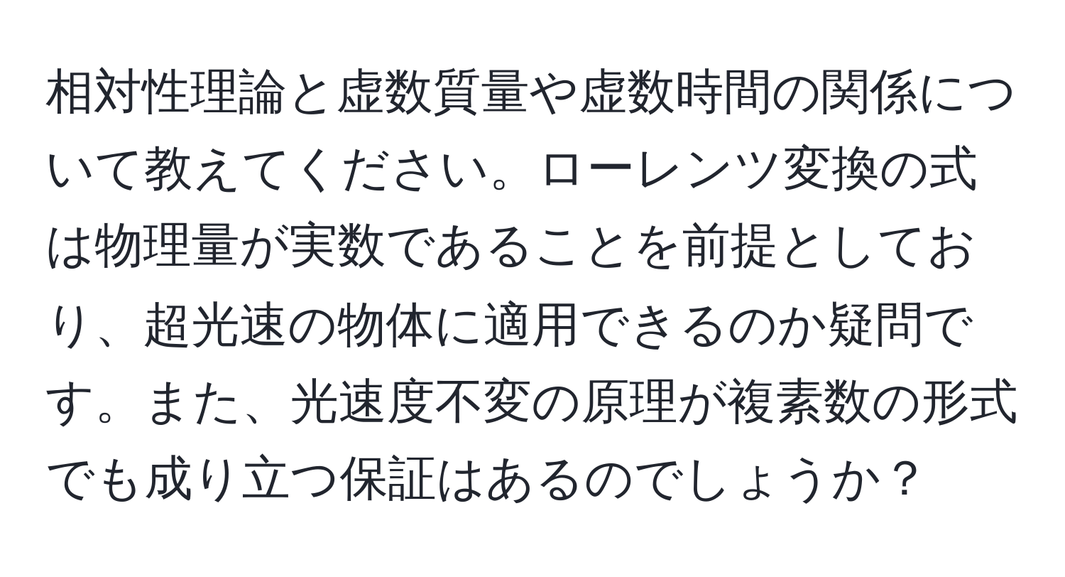 相対性理論と虚数質量や虚数時間の関係について教えてください。ローレンツ変換の式は物理量が実数であることを前提としており、超光速の物体に適用できるのか疑問です。また、光速度不変の原理が複素数の形式でも成り立つ保証はあるのでしょうか？