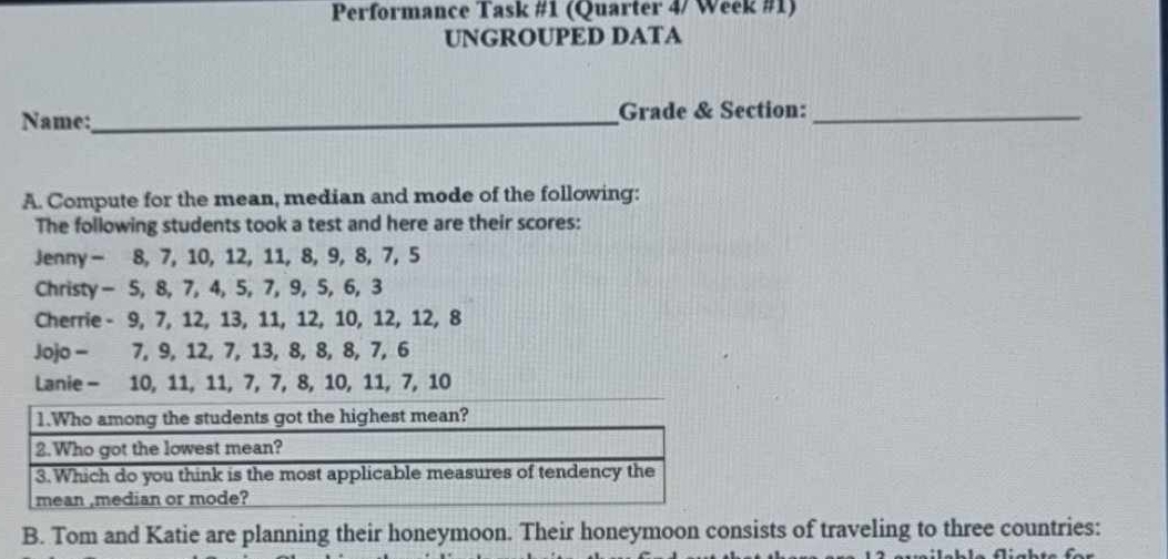 Performance Task #1 (Quarter 4/ Week #1) 
UNGROUPED DATA 
Name:_ Grade & Section:_ 
A. Compute for the mean, median and mode of the following: 
The following students took a test and here are their scores: 
Jenny - 8, 7, 10, 12, 11, 8, 9, 8, 7, 5
Christy - 5, 8, 7, 4, 5, 7, 9, 5, 6, 3
Cherrie - 9, 7, 12, 13, 11, 12, 10, 12, 12, 8
Jojo - 7, 9, 12, 7, 13, 8, 8, 8, 7, 6
Lanie - 10, 11, 11, 7, 7, 8, 10, 11, 7, 10
B. Tom and Katie are planning their honeymoon. Their honeymoon consists of traveling to three countries: