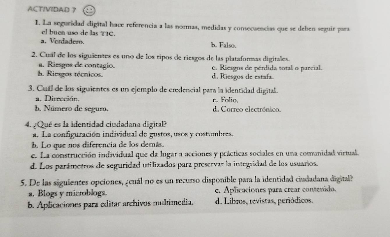 ACTIVIDAD 7
1. La seguridad digital hace referencia a las normas, medidas y consecuencias que se deben seguir para
el buen uso de las TIC.
a. Verdadero. b. Falso.
2. Cuál de los siguientes es uno de los tipos de riesgos de las plataformas digitales.
a. Riesgos de contagio. c. Riesgos de pérdida total o parcial.
b. Riesgos técnicos. d. Riesgos de estafa.
3. Cuál de los siguientes es un ejemplo de credencial para la identidad digital.
a. Dirección. c. Folio.
b. Número de seguro. d. Correo electrónico.
4. ¿Qué es la identidad ciudadana digital?
a. La configuración individual de gustos, usos y costumbres.
b. Lo que nos diferencia de los demás.
c. La construcción individual que da lugar a acciones y prácticas sociales en una comunidad virtual.
d. Los parámetros de seguridad utilizados para preservar la integridad de los usuarios.
5. De las siguientes opciones, ¿cuál no es un recurso disponible para la identidad ciudadana digital?
a. Blogs y microblogs. c. Aplicaciones para crear contenido.
b. Aplicaciones para editar archivos multimedia. d. Libros, revistas, periódicos.