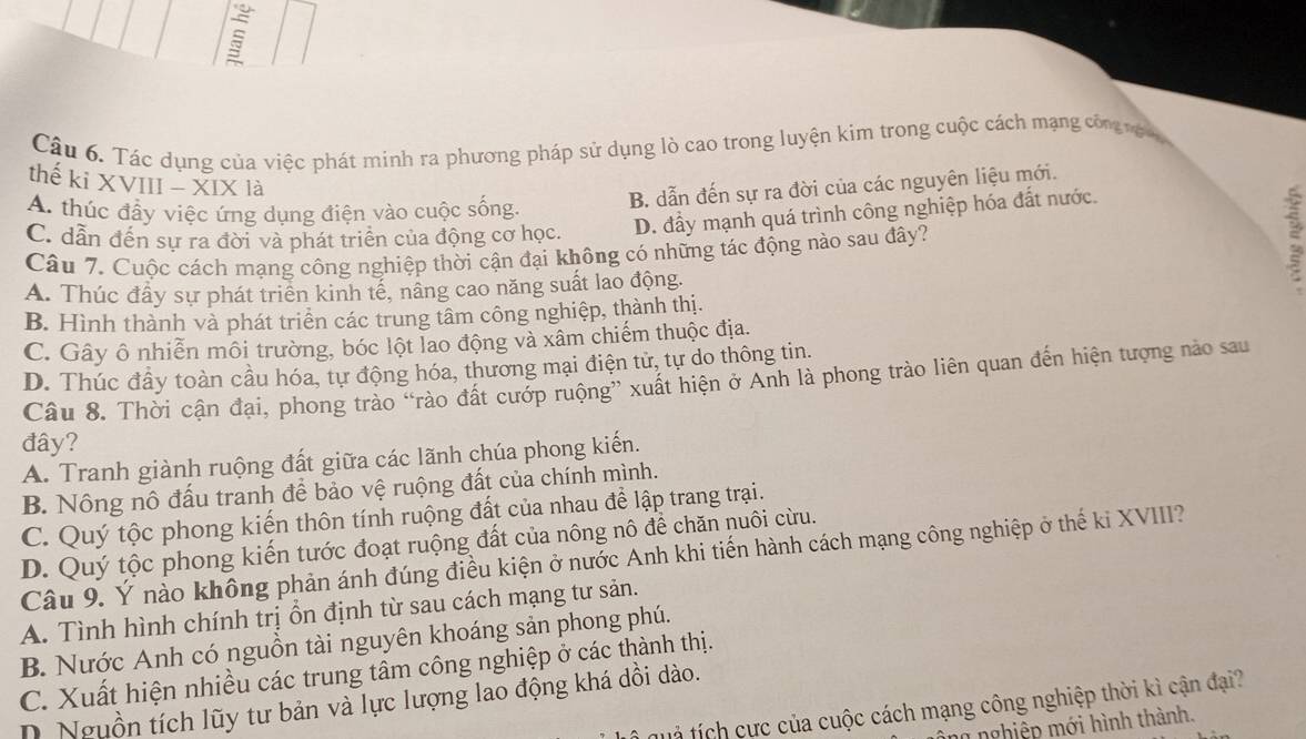 Tác dụng của việc phát minh ra phương pháp sử dụng lò cao trong luyện kim trong cuộc cách mạng côn nện
thế ki XVIII - XIX là
B. dẫn đến sự ra đời của các nguyên liệu mới.
A. thúc đầy việc ứng dụng điện vào cuộc sống.
C. dẫn đến sự ra đời và phát triển của động cơ học. D. đầy mạnh quá trình công nghiệp hóa đất nước.
Câu 7. Cuộc cách mạng công nghiệp thời cận đại không có những tác động nào sau đây?
2
A. Thúc đầy sự phát triển kinh tế, nâng cao năng suất lao động.
B. Hình thành và phát triển các trung tâm công nghiệp, thành thị.
C. Gây ô nhiễn môi trường, bóc lột lao động và xâm chiếm thuộc địa.
D. Thúc đầy toàn cầu hóa, tự động hóa, thương mại điện tử, tự do thông tin.
Câu 8. Thời cận đại, phong trào “rào đất cướp ruộng” xuất hiện ở Anh là phong trào liên quan đến hiện tượng nào sau
đây?
A. Tranh giành ruộng đất giữa các lãnh chúa phong kiến.
B. Nông nô đấu tranh để bảo vệ ruộng đất của chính mình.
C. Quý tộc phong kiến thôn tính ruộng đất của nhau để lập trang trại.
D. Quý tộc phong kiến tước đoạt ruộng đất của nông nô để chăn nuôi cừu.
Câu 9. Ý nảo không phản ánh đúng điều kiện ở nước Anh khi tiến hành cách mạng công nghiệp ở thế ki XVIII?
A. Tình hình chính trị ổn định từ sau cách mạng tư sản.
B. Nước Anh có nguồn tài nguyên khoáng sản phong phú.
C. Xuất hiện nhiều các trung tâm công nghiệp ở các thành thị.
D. Nguồn tích lũy tư bản và lực lượng lao động khá dồi dào.
t  ích cực của cuộc cách mạng công nghiệp thời kì cận đại?
h nghiệp mới hình thành.